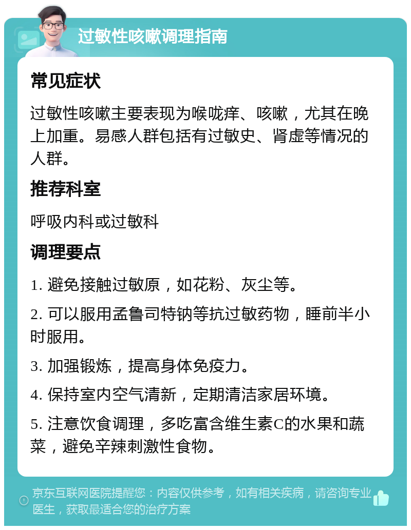 过敏性咳嗽调理指南 常见症状 过敏性咳嗽主要表现为喉咙痒、咳嗽，尤其在晚上加重。易感人群包括有过敏史、肾虚等情况的人群。 推荐科室 呼吸内科或过敏科 调理要点 1. 避免接触过敏原，如花粉、灰尘等。 2. 可以服用孟鲁司特钠等抗过敏药物，睡前半小时服用。 3. 加强锻炼，提高身体免疫力。 4. 保持室内空气清新，定期清洁家居环境。 5. 注意饮食调理，多吃富含维生素C的水果和蔬菜，避免辛辣刺激性食物。