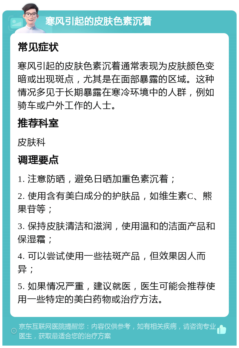 寒风引起的皮肤色素沉着 常见症状 寒风引起的皮肤色素沉着通常表现为皮肤颜色变暗或出现斑点，尤其是在面部暴露的区域。这种情况多见于长期暴露在寒冷环境中的人群，例如骑车或户外工作的人士。 推荐科室 皮肤科 调理要点 1. 注意防晒，避免日晒加重色素沉着； 2. 使用含有美白成分的护肤品，如维生素C、熊果苷等； 3. 保持皮肤清洁和滋润，使用温和的洁面产品和保湿霜； 4. 可以尝试使用一些祛斑产品，但效果因人而异； 5. 如果情况严重，建议就医，医生可能会推荐使用一些特定的美白药物或治疗方法。