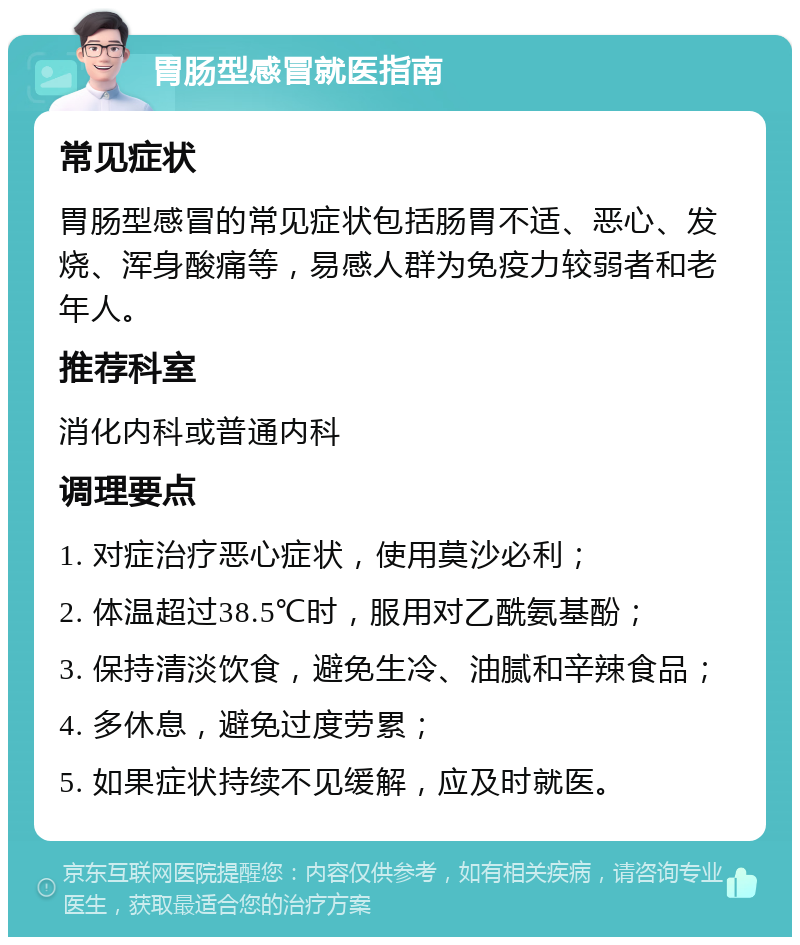 胃肠型感冒就医指南 常见症状 胃肠型感冒的常见症状包括肠胃不适、恶心、发烧、浑身酸痛等，易感人群为免疫力较弱者和老年人。 推荐科室 消化内科或普通内科 调理要点 1. 对症治疗恶心症状，使用莫沙必利； 2. 体温超过38.5℃时，服用对乙酰氨基酚； 3. 保持清淡饮食，避免生冷、油腻和辛辣食品； 4. 多休息，避免过度劳累； 5. 如果症状持续不见缓解，应及时就医。