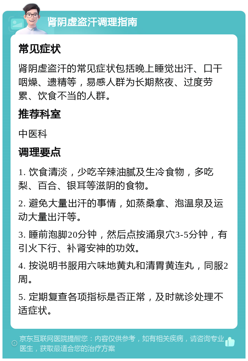 肾阴虚盗汗调理指南 常见症状 肾阴虚盗汗的常见症状包括晚上睡觉出汗、口干咽燥、遗精等，易感人群为长期熬夜、过度劳累、饮食不当的人群。 推荐科室 中医科 调理要点 1. 饮食清淡，少吃辛辣油腻及生冷食物，多吃梨、百合、银耳等滋阴的食物。 2. 避免大量出汗的事情，如蒸桑拿、泡温泉及运动大量出汗等。 3. 睡前泡脚20分钟，然后点按涌泉穴3-5分钟，有引火下行、补肾安神的功效。 4. 按说明书服用六味地黄丸和清胃黄连丸，同服2周。 5. 定期复查各项指标是否正常，及时就诊处理不适症状。