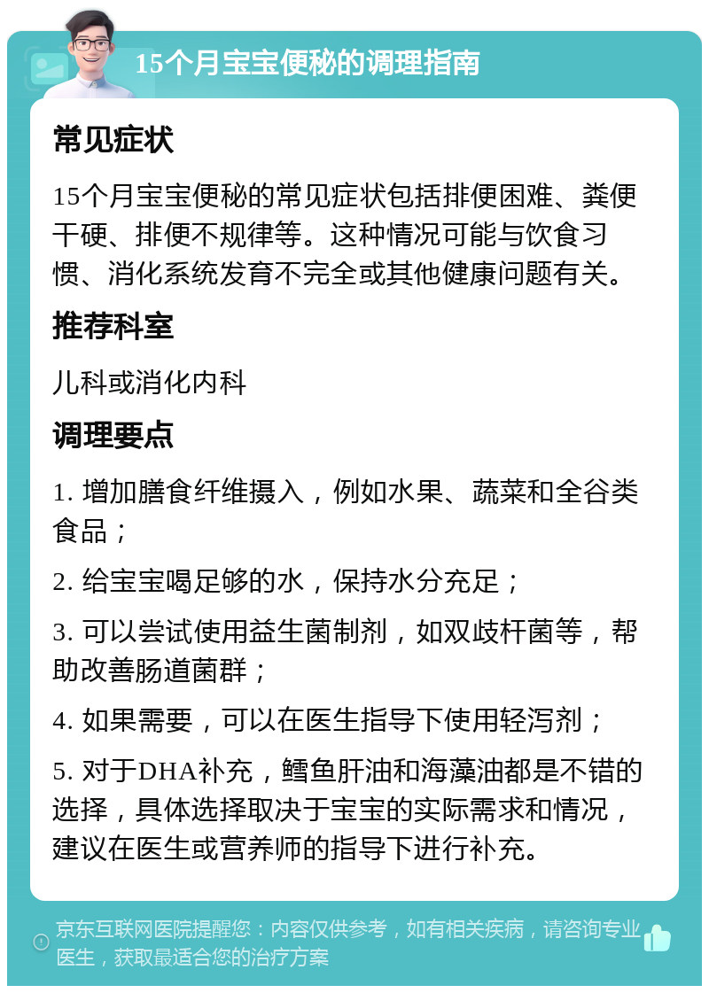 15个月宝宝便秘的调理指南 常见症状 15个月宝宝便秘的常见症状包括排便困难、粪便干硬、排便不规律等。这种情况可能与饮食习惯、消化系统发育不完全或其他健康问题有关。 推荐科室 儿科或消化内科 调理要点 1. 增加膳食纤维摄入，例如水果、蔬菜和全谷类食品； 2. 给宝宝喝足够的水，保持水分充足； 3. 可以尝试使用益生菌制剂，如双歧杆菌等，帮助改善肠道菌群； 4. 如果需要，可以在医生指导下使用轻泻剂； 5. 对于DHA补充，鳕鱼肝油和海藻油都是不错的选择，具体选择取决于宝宝的实际需求和情况，建议在医生或营养师的指导下进行补充。