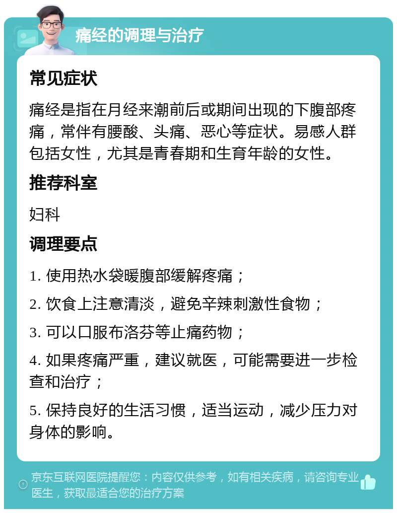 痛经的调理与治疗 常见症状 痛经是指在月经来潮前后或期间出现的下腹部疼痛，常伴有腰酸、头痛、恶心等症状。易感人群包括女性，尤其是青春期和生育年龄的女性。 推荐科室 妇科 调理要点 1. 使用热水袋暖腹部缓解疼痛； 2. 饮食上注意清淡，避免辛辣刺激性食物； 3. 可以口服布洛芬等止痛药物； 4. 如果疼痛严重，建议就医，可能需要进一步检查和治疗； 5. 保持良好的生活习惯，适当运动，减少压力对身体的影响。