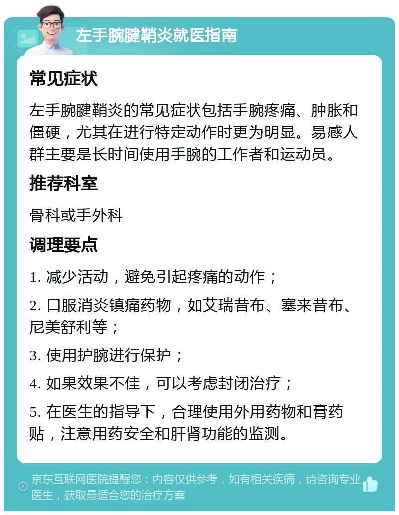 左手腕腱鞘炎就医指南 常见症状 左手腕腱鞘炎的常见症状包括手腕疼痛、肿胀和僵硬，尤其在进行特定动作时更为明显。易感人群主要是长时间使用手腕的工作者和运动员。 推荐科室 骨科或手外科 调理要点 1. 减少活动，避免引起疼痛的动作； 2. 口服消炎镇痛药物，如艾瑞昔布、塞来昔布、尼美舒利等； 3. 使用护腕进行保护； 4. 如果效果不佳，可以考虑封闭治疗； 5. 在医生的指导下，合理使用外用药物和膏药贴，注意用药安全和肝肾功能的监测。