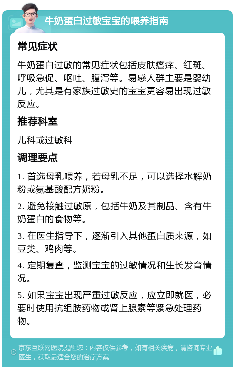 牛奶蛋白过敏宝宝的喂养指南 常见症状 牛奶蛋白过敏的常见症状包括皮肤瘙痒、红斑、呼吸急促、呕吐、腹泻等。易感人群主要是婴幼儿，尤其是有家族过敏史的宝宝更容易出现过敏反应。 推荐科室 儿科或过敏科 调理要点 1. 首选母乳喂养，若母乳不足，可以选择水解奶粉或氨基酸配方奶粉。 2. 避免接触过敏原，包括牛奶及其制品、含有牛奶蛋白的食物等。 3. 在医生指导下，逐渐引入其他蛋白质来源，如豆类、鸡肉等。 4. 定期复查，监测宝宝的过敏情况和生长发育情况。 5. 如果宝宝出现严重过敏反应，应立即就医，必要时使用抗组胺药物或肾上腺素等紧急处理药物。