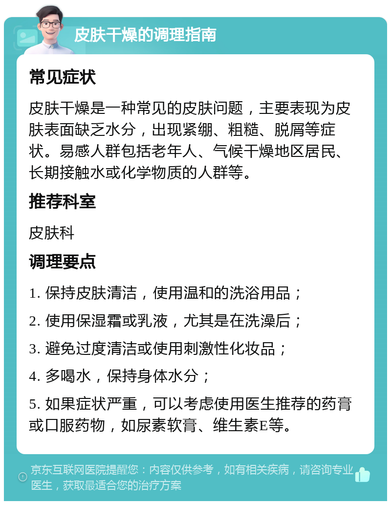 皮肤干燥的调理指南 常见症状 皮肤干燥是一种常见的皮肤问题，主要表现为皮肤表面缺乏水分，出现紧绷、粗糙、脱屑等症状。易感人群包括老年人、气候干燥地区居民、长期接触水或化学物质的人群等。 推荐科室 皮肤科 调理要点 1. 保持皮肤清洁，使用温和的洗浴用品； 2. 使用保湿霜或乳液，尤其是在洗澡后； 3. 避免过度清洁或使用刺激性化妆品； 4. 多喝水，保持身体水分； 5. 如果症状严重，可以考虑使用医生推荐的药膏或口服药物，如尿素软膏、维生素E等。