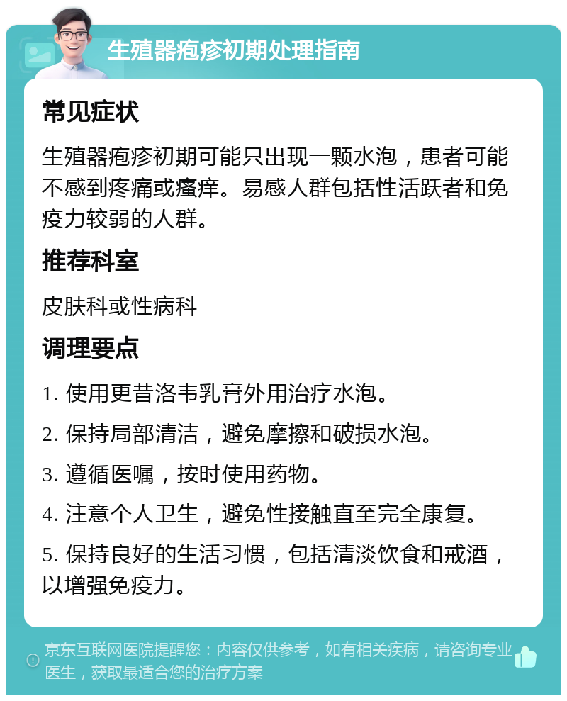 生殖器疱疹初期处理指南 常见症状 生殖器疱疹初期可能只出现一颗水泡，患者可能不感到疼痛或瘙痒。易感人群包括性活跃者和免疫力较弱的人群。 推荐科室 皮肤科或性病科 调理要点 1. 使用更昔洛韦乳膏外用治疗水泡。 2. 保持局部清洁，避免摩擦和破损水泡。 3. 遵循医嘱，按时使用药物。 4. 注意个人卫生，避免性接触直至完全康复。 5. 保持良好的生活习惯，包括清淡饮食和戒酒，以增强免疫力。