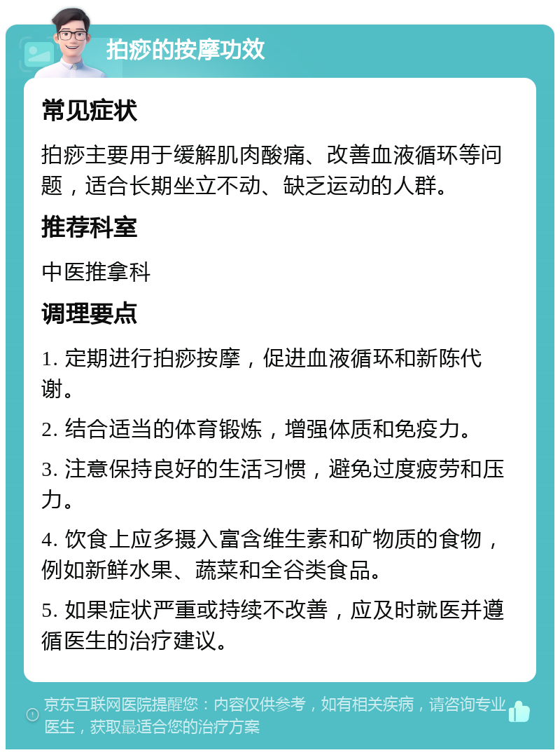 拍痧的按摩功效 常见症状 拍痧主要用于缓解肌肉酸痛、改善血液循环等问题，适合长期坐立不动、缺乏运动的人群。 推荐科室 中医推拿科 调理要点 1. 定期进行拍痧按摩，促进血液循环和新陈代谢。 2. 结合适当的体育锻炼，增强体质和免疫力。 3. 注意保持良好的生活习惯，避免过度疲劳和压力。 4. 饮食上应多摄入富含维生素和矿物质的食物，例如新鲜水果、蔬菜和全谷类食品。 5. 如果症状严重或持续不改善，应及时就医并遵循医生的治疗建议。