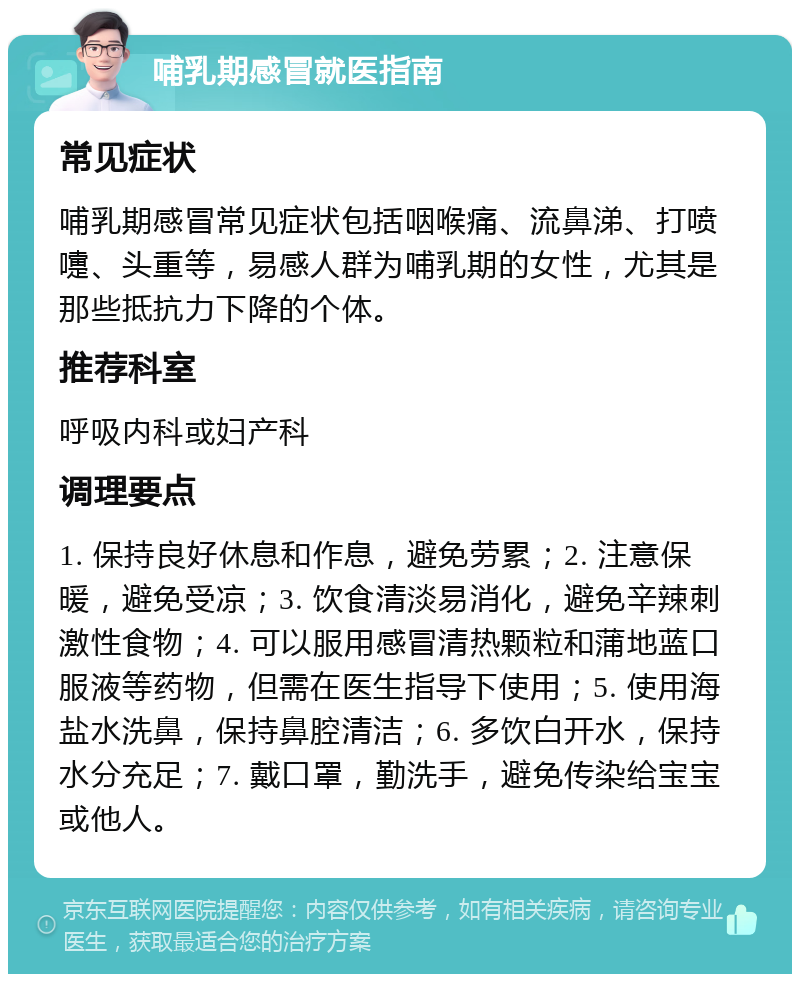 哺乳期感冒就医指南 常见症状 哺乳期感冒常见症状包括咽喉痛、流鼻涕、打喷嚏、头重等，易感人群为哺乳期的女性，尤其是那些抵抗力下降的个体。 推荐科室 呼吸内科或妇产科 调理要点 1. 保持良好休息和作息，避免劳累；2. 注意保暖，避免受凉；3. 饮食清淡易消化，避免辛辣刺激性食物；4. 可以服用感冒清热颗粒和蒲地蓝口服液等药物，但需在医生指导下使用；5. 使用海盐水洗鼻，保持鼻腔清洁；6. 多饮白开水，保持水分充足；7. 戴口罩，勤洗手，避免传染给宝宝或他人。