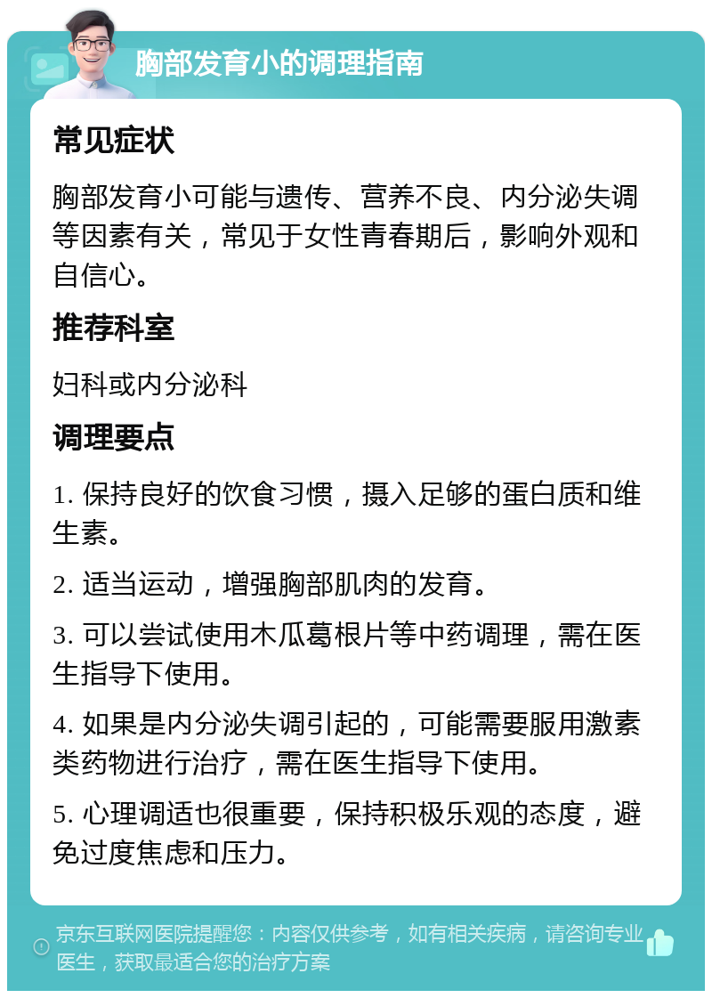 胸部发育小的调理指南 常见症状 胸部发育小可能与遗传、营养不良、内分泌失调等因素有关，常见于女性青春期后，影响外观和自信心。 推荐科室 妇科或内分泌科 调理要点 1. 保持良好的饮食习惯，摄入足够的蛋白质和维生素。 2. 适当运动，增强胸部肌肉的发育。 3. 可以尝试使用木瓜葛根片等中药调理，需在医生指导下使用。 4. 如果是内分泌失调引起的，可能需要服用激素类药物进行治疗，需在医生指导下使用。 5. 心理调适也很重要，保持积极乐观的态度，避免过度焦虑和压力。