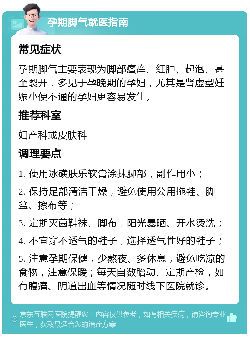 孕期脚气就医指南 常见症状 孕期脚气主要表现为脚部瘙痒、红肿、起泡、甚至裂开，多见于孕晚期的孕妇，尤其是肾虚型妊娠小便不通的孕妇更容易发生。 推荐科室 妇产科或皮肤科 调理要点 1. 使用冰磺肤乐软膏涂抹脚部，副作用小； 2. 保持足部清洁干燥，避免使用公用拖鞋、脚盆、擦布等； 3. 定期灭菌鞋袜、脚布，阳光暴晒、开水烫洗； 4. 不宜穿不透气的鞋子，选择透气性好的鞋子； 5. 注意孕期保健，少熬夜、多休息，避免吃凉的食物，注意保暖；每天自数胎动、定期产检，如有腹痛、阴道出血等情况随时线下医院就诊。