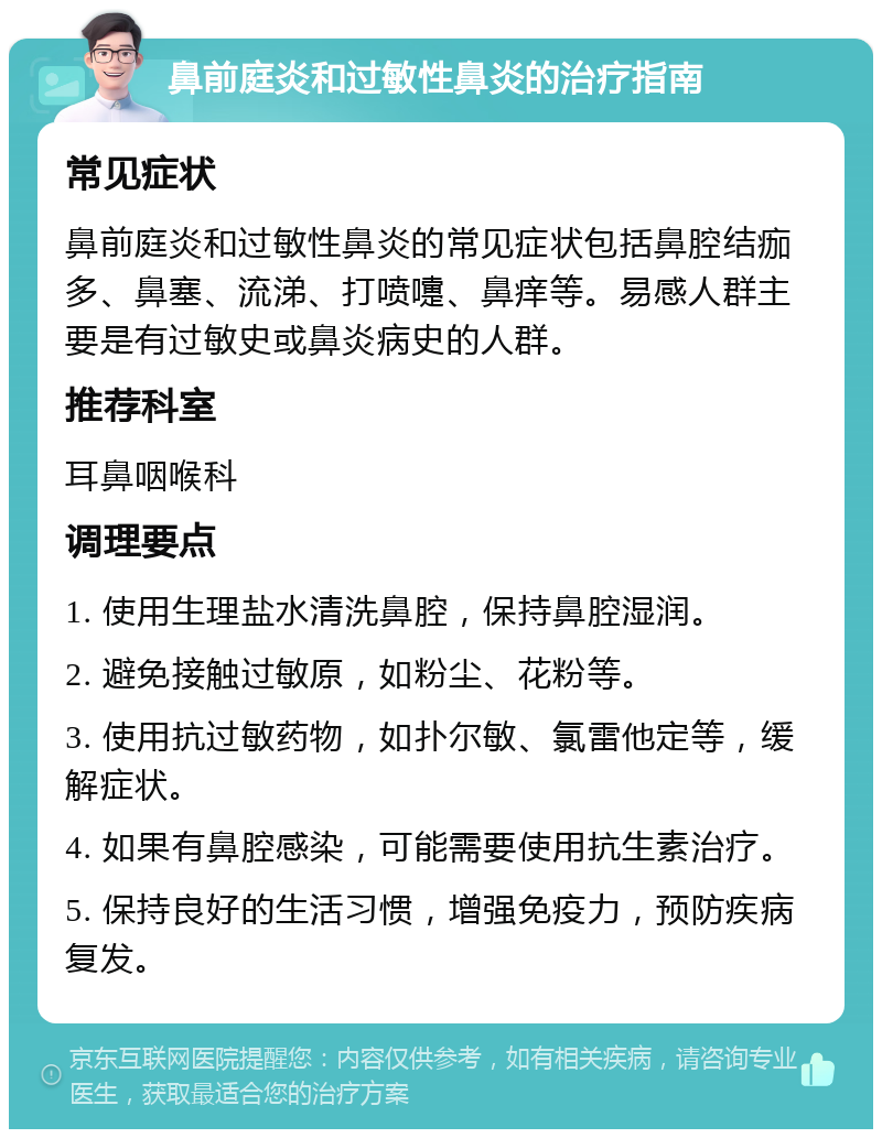 鼻前庭炎和过敏性鼻炎的治疗指南 常见症状 鼻前庭炎和过敏性鼻炎的常见症状包括鼻腔结痂多、鼻塞、流涕、打喷嚏、鼻痒等。易感人群主要是有过敏史或鼻炎病史的人群。 推荐科室 耳鼻咽喉科 调理要点 1. 使用生理盐水清洗鼻腔，保持鼻腔湿润。 2. 避免接触过敏原，如粉尘、花粉等。 3. 使用抗过敏药物，如扑尔敏、氯雷他定等，缓解症状。 4. 如果有鼻腔感染，可能需要使用抗生素治疗。 5. 保持良好的生活习惯，增强免疫力，预防疾病复发。