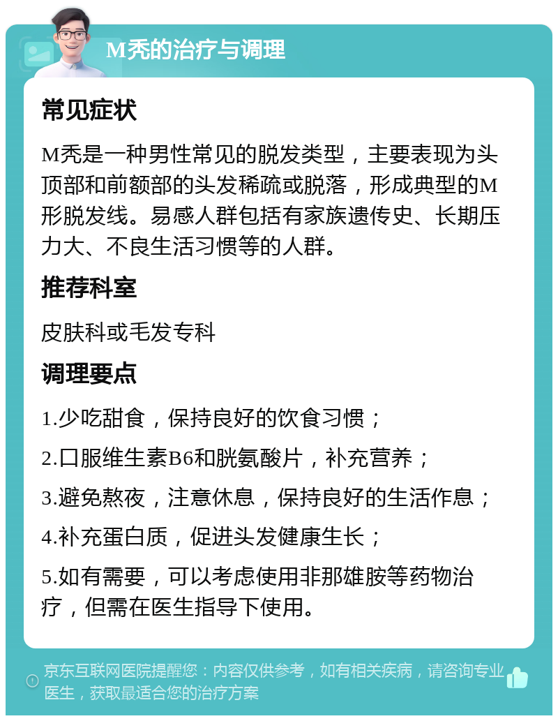 M秃的治疗与调理 常见症状 M秃是一种男性常见的脱发类型，主要表现为头顶部和前额部的头发稀疏或脱落，形成典型的M形脱发线。易感人群包括有家族遗传史、长期压力大、不良生活习惯等的人群。 推荐科室 皮肤科或毛发专科 调理要点 1.少吃甜食，保持良好的饮食习惯； 2.口服维生素B6和胱氨酸片，补充营养； 3.避免熬夜，注意休息，保持良好的生活作息； 4.补充蛋白质，促进头发健康生长； 5.如有需要，可以考虑使用非那雄胺等药物治疗，但需在医生指导下使用。