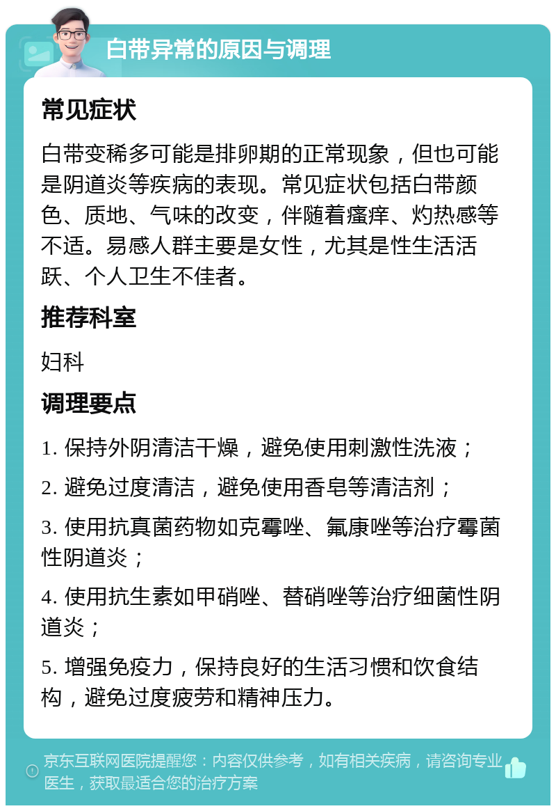 白带异常的原因与调理 常见症状 白带变稀多可能是排卵期的正常现象，但也可能是阴道炎等疾病的表现。常见症状包括白带颜色、质地、气味的改变，伴随着瘙痒、灼热感等不适。易感人群主要是女性，尤其是性生活活跃、个人卫生不佳者。 推荐科室 妇科 调理要点 1. 保持外阴清洁干燥，避免使用刺激性洗液； 2. 避免过度清洁，避免使用香皂等清洁剂； 3. 使用抗真菌药物如克霉唑、氟康唑等治疗霉菌性阴道炎； 4. 使用抗生素如甲硝唑、替硝唑等治疗细菌性阴道炎； 5. 增强免疫力，保持良好的生活习惯和饮食结构，避免过度疲劳和精神压力。