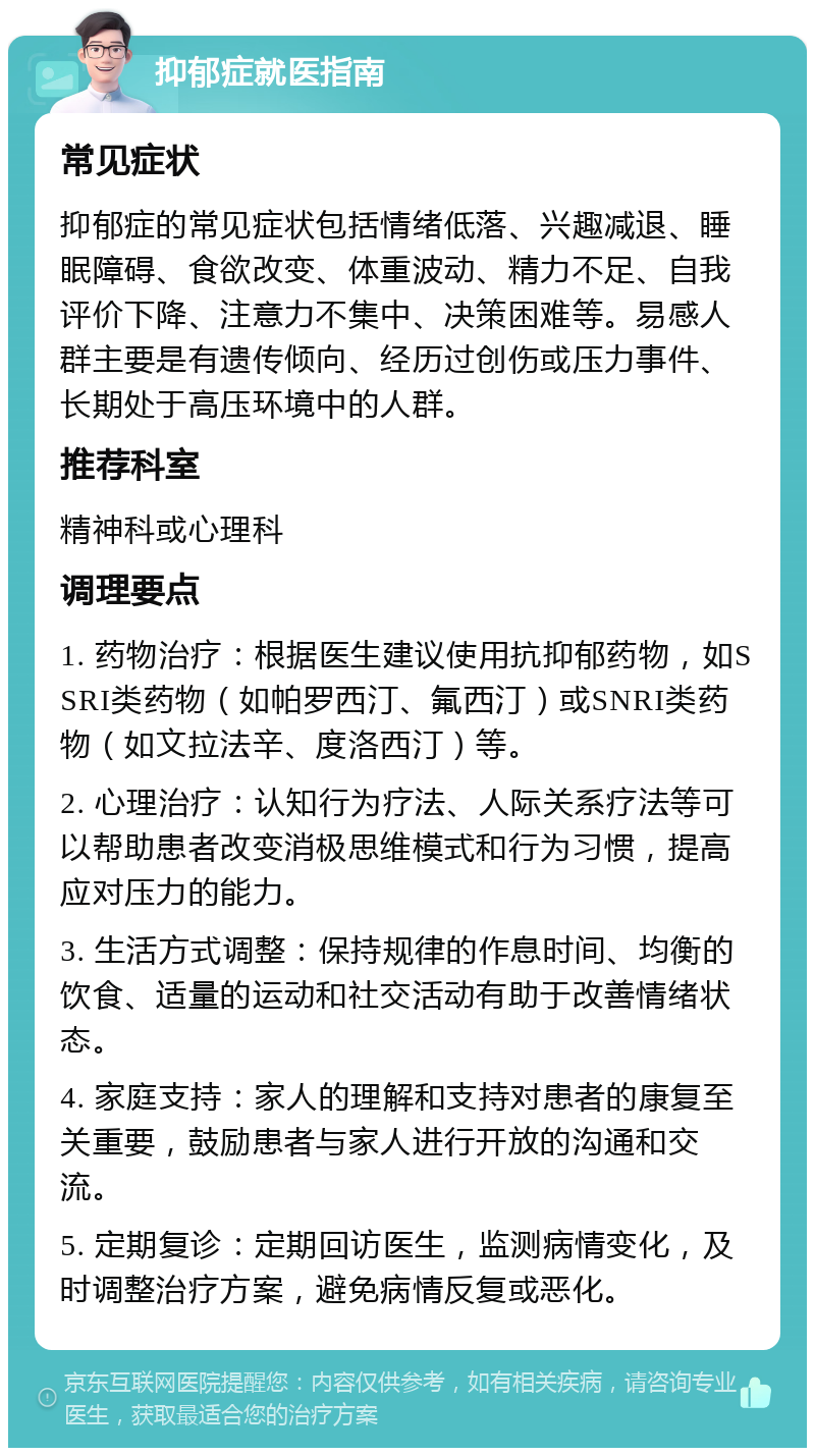 抑郁症就医指南 常见症状 抑郁症的常见症状包括情绪低落、兴趣减退、睡眠障碍、食欲改变、体重波动、精力不足、自我评价下降、注意力不集中、决策困难等。易感人群主要是有遗传倾向、经历过创伤或压力事件、长期处于高压环境中的人群。 推荐科室 精神科或心理科 调理要点 1. 药物治疗：根据医生建议使用抗抑郁药物，如SSRI类药物（如帕罗西汀、氟西汀）或SNRI类药物（如文拉法辛、度洛西汀）等。 2. 心理治疗：认知行为疗法、人际关系疗法等可以帮助患者改变消极思维模式和行为习惯，提高应对压力的能力。 3. 生活方式调整：保持规律的作息时间、均衡的饮食、适量的运动和社交活动有助于改善情绪状态。 4. 家庭支持：家人的理解和支持对患者的康复至关重要，鼓励患者与家人进行开放的沟通和交流。 5. 定期复诊：定期回访医生，监测病情变化，及时调整治疗方案，避免病情反复或恶化。