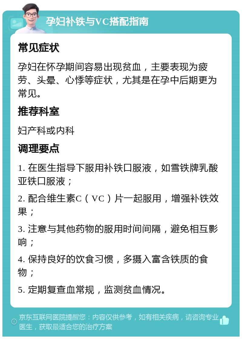 孕妇补铁与VC搭配指南 常见症状 孕妇在怀孕期间容易出现贫血，主要表现为疲劳、头晕、心悸等症状，尤其是在孕中后期更为常见。 推荐科室 妇产科或内科 调理要点 1. 在医生指导下服用补铁口服液，如雪铁牌乳酸亚铁口服液； 2. 配合维生素C（VC）片一起服用，增强补铁效果； 3. 注意与其他药物的服用时间间隔，避免相互影响； 4. 保持良好的饮食习惯，多摄入富含铁质的食物； 5. 定期复查血常规，监测贫血情况。