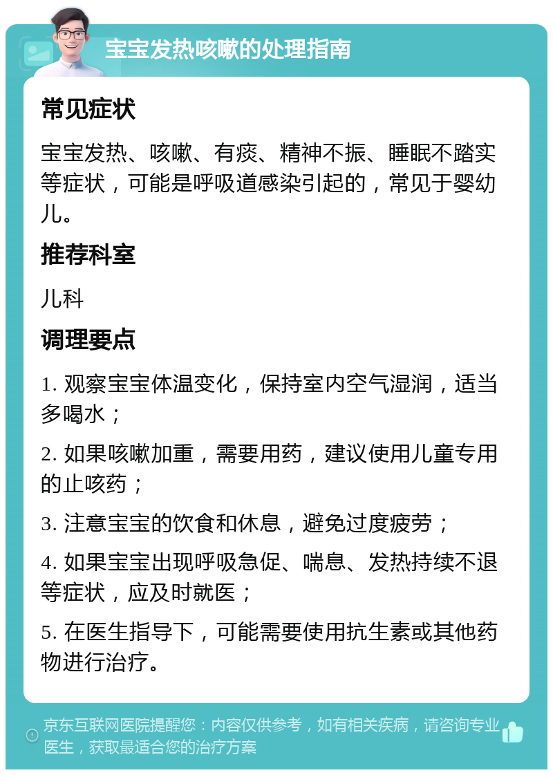 宝宝发热咳嗽的处理指南 常见症状 宝宝发热、咳嗽、有痰、精神不振、睡眠不踏实等症状，可能是呼吸道感染引起的，常见于婴幼儿。 推荐科室 儿科 调理要点 1. 观察宝宝体温变化，保持室内空气湿润，适当多喝水； 2. 如果咳嗽加重，需要用药，建议使用儿童专用的止咳药； 3. 注意宝宝的饮食和休息，避免过度疲劳； 4. 如果宝宝出现呼吸急促、喘息、发热持续不退等症状，应及时就医； 5. 在医生指导下，可能需要使用抗生素或其他药物进行治疗。