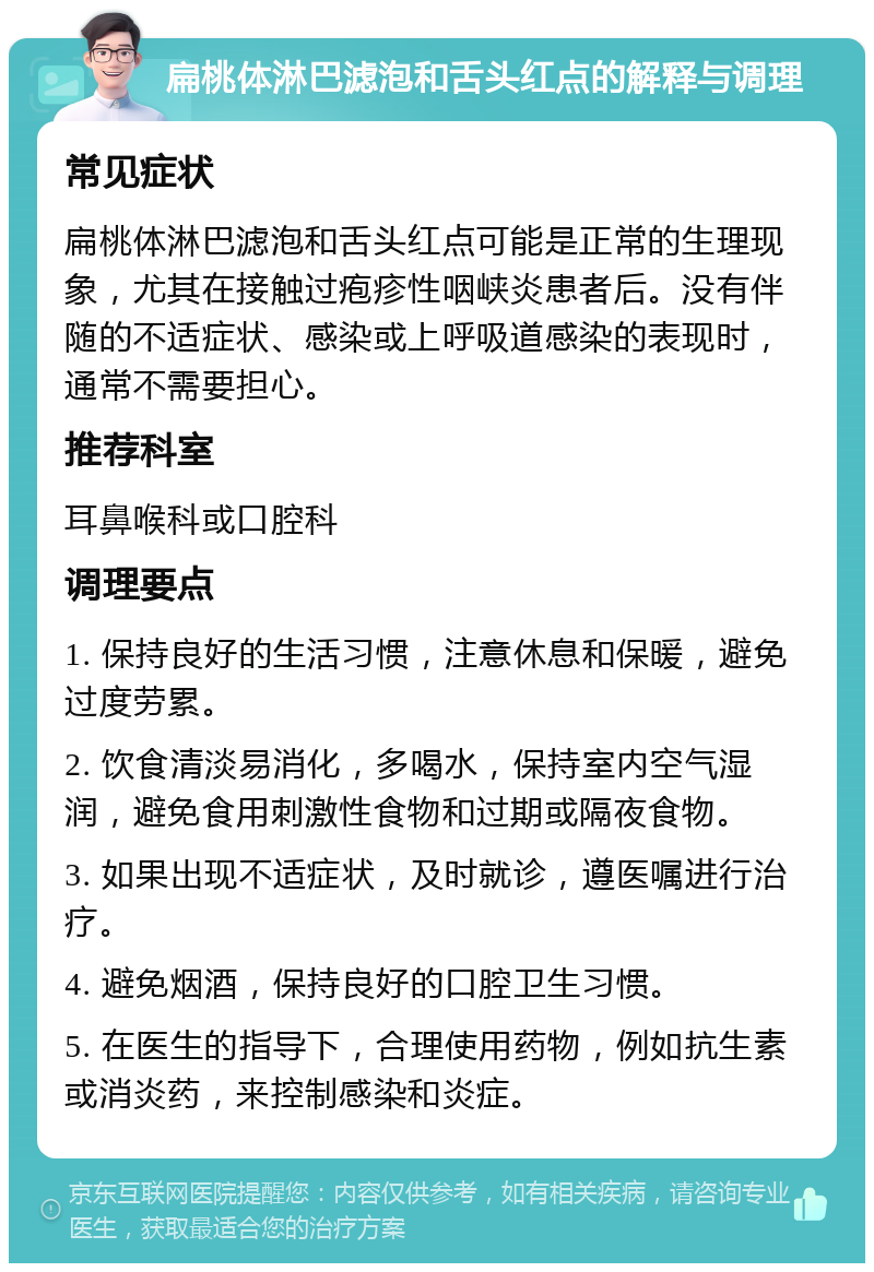 扁桃体淋巴滤泡和舌头红点的解释与调理 常见症状 扁桃体淋巴滤泡和舌头红点可能是正常的生理现象，尤其在接触过疱疹性咽峡炎患者后。没有伴随的不适症状、感染或上呼吸道感染的表现时，通常不需要担心。 推荐科室 耳鼻喉科或口腔科 调理要点 1. 保持良好的生活习惯，注意休息和保暖，避免过度劳累。 2. 饮食清淡易消化，多喝水，保持室内空气湿润，避免食用刺激性食物和过期或隔夜食物。 3. 如果出现不适症状，及时就诊，遵医嘱进行治疗。 4. 避免烟酒，保持良好的口腔卫生习惯。 5. 在医生的指导下，合理使用药物，例如抗生素或消炎药，来控制感染和炎症。