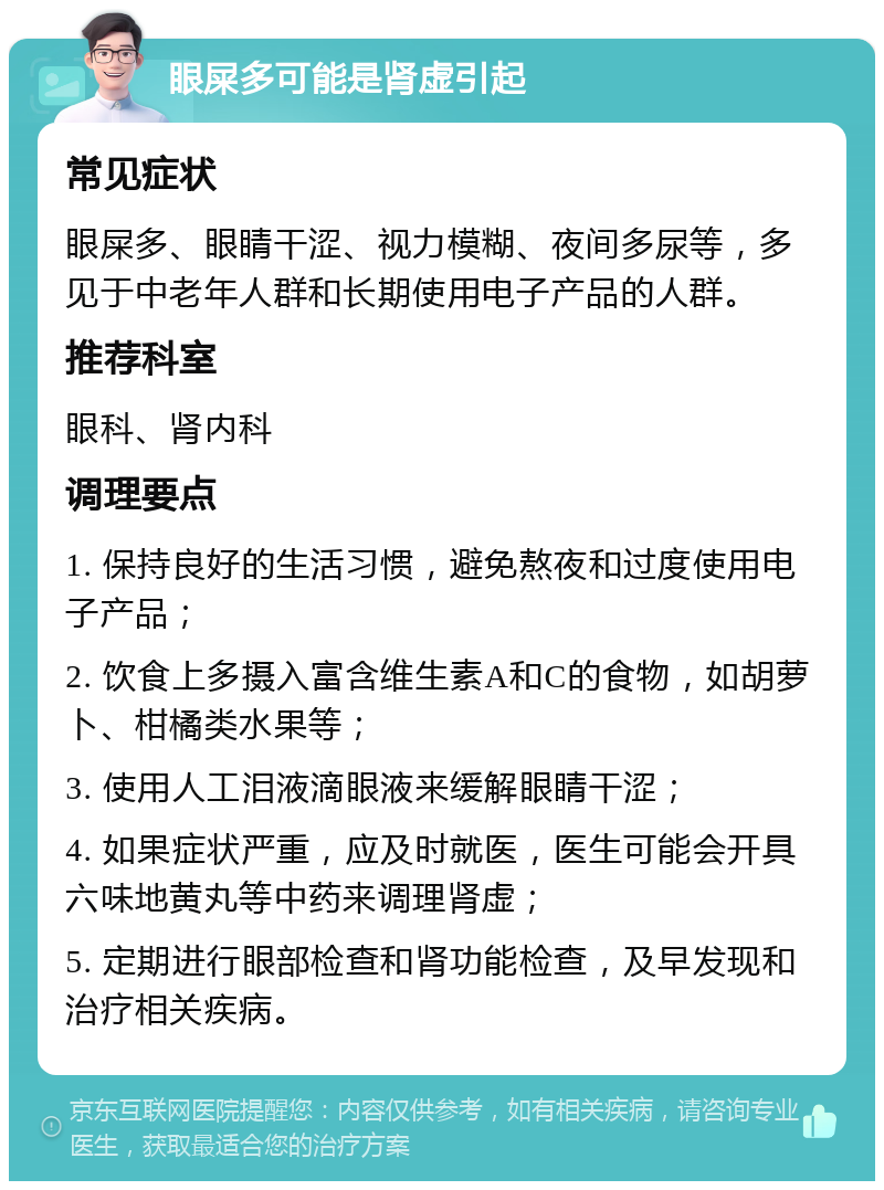 眼屎多可能是肾虚引起 常见症状 眼屎多、眼睛干涩、视力模糊、夜间多尿等，多见于中老年人群和长期使用电子产品的人群。 推荐科室 眼科、肾内科 调理要点 1. 保持良好的生活习惯，避免熬夜和过度使用电子产品； 2. 饮食上多摄入富含维生素A和C的食物，如胡萝卜、柑橘类水果等； 3. 使用人工泪液滴眼液来缓解眼睛干涩； 4. 如果症状严重，应及时就医，医生可能会开具六味地黄丸等中药来调理肾虚； 5. 定期进行眼部检查和肾功能检查，及早发现和治疗相关疾病。