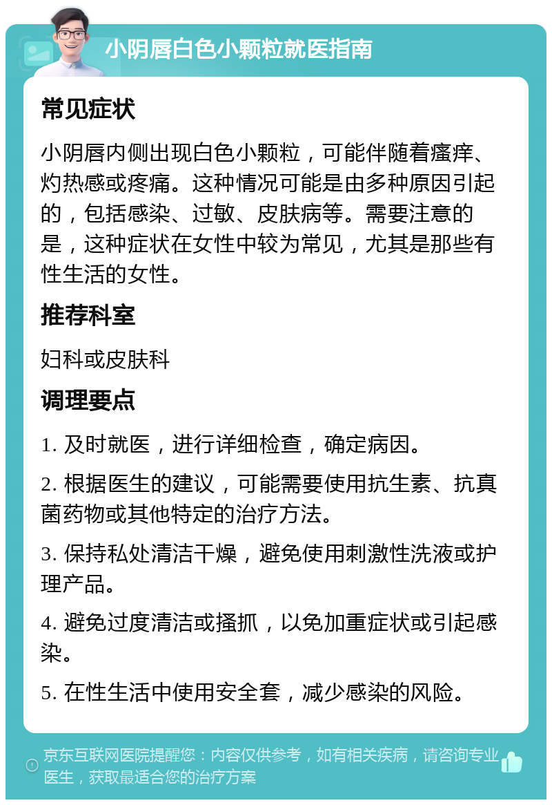 小阴唇白色小颗粒就医指南 常见症状 小阴唇内侧出现白色小颗粒，可能伴随着瘙痒、灼热感或疼痛。这种情况可能是由多种原因引起的，包括感染、过敏、皮肤病等。需要注意的是，这种症状在女性中较为常见，尤其是那些有性生活的女性。 推荐科室 妇科或皮肤科 调理要点 1. 及时就医，进行详细检查，确定病因。 2. 根据医生的建议，可能需要使用抗生素、抗真菌药物或其他特定的治疗方法。 3. 保持私处清洁干燥，避免使用刺激性洗液或护理产品。 4. 避免过度清洁或搔抓，以免加重症状或引起感染。 5. 在性生活中使用安全套，减少感染的风险。