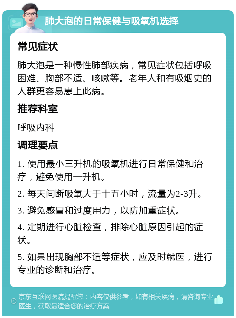 肺大泡的日常保健与吸氧机选择 常见症状 肺大泡是一种慢性肺部疾病，常见症状包括呼吸困难、胸部不适、咳嗽等。老年人和有吸烟史的人群更容易患上此病。 推荐科室 呼吸内科 调理要点 1. 使用最小三升机的吸氧机进行日常保健和治疗，避免使用一升机。 2. 每天间断吸氧大于十五小时，流量为2-3升。 3. 避免感冒和过度用力，以防加重症状。 4. 定期进行心脏检查，排除心脏原因引起的症状。 5. 如果出现胸部不适等症状，应及时就医，进行专业的诊断和治疗。