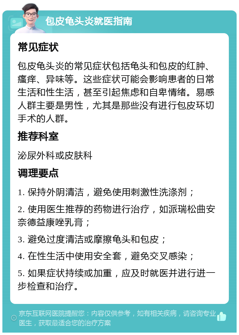 包皮龟头炎就医指南 常见症状 包皮龟头炎的常见症状包括龟头和包皮的红肿、瘙痒、异味等。这些症状可能会影响患者的日常生活和性生活，甚至引起焦虑和自卑情绪。易感人群主要是男性，尤其是那些没有进行包皮环切手术的人群。 推荐科室 泌尿外科或皮肤科 调理要点 1. 保持外阴清洁，避免使用刺激性洗涤剂； 2. 使用医生推荐的药物进行治疗，如派瑞松曲安奈德益康唑乳膏； 3. 避免过度清洁或摩擦龟头和包皮； 4. 在性生活中使用安全套，避免交叉感染； 5. 如果症状持续或加重，应及时就医并进行进一步检查和治疗。