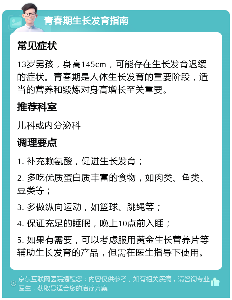 青春期生长发育指南 常见症状 13岁男孩，身高145cm，可能存在生长发育迟缓的症状。青春期是人体生长发育的重要阶段，适当的营养和锻炼对身高增长至关重要。 推荐科室 儿科或内分泌科 调理要点 1. 补充赖氨酸，促进生长发育； 2. 多吃优质蛋白质丰富的食物，如肉类、鱼类、豆类等； 3. 多做纵向运动，如篮球、跳绳等； 4. 保证充足的睡眠，晚上10点前入睡； 5. 如果有需要，可以考虑服用黄金生长营养片等辅助生长发育的产品，但需在医生指导下使用。