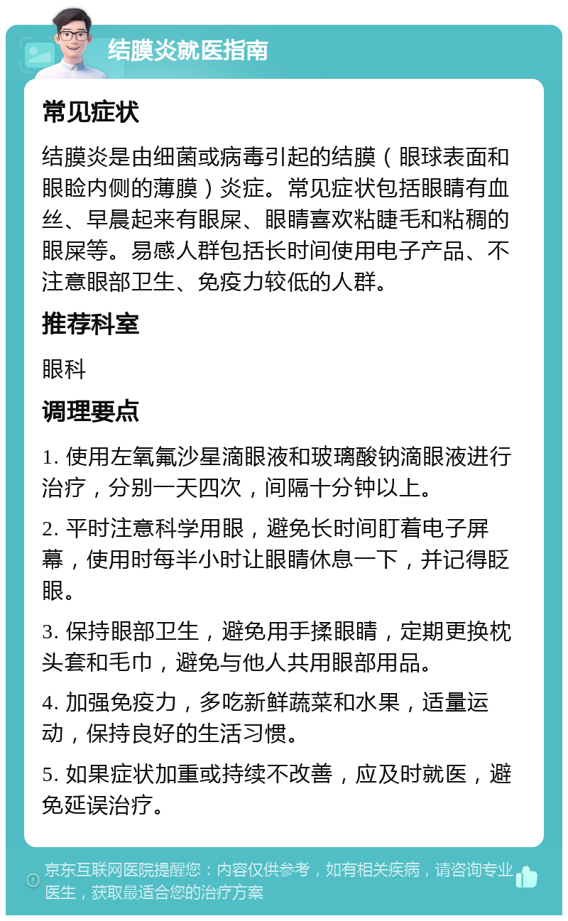 结膜炎就医指南 常见症状 结膜炎是由细菌或病毒引起的结膜（眼球表面和眼睑内侧的薄膜）炎症。常见症状包括眼睛有血丝、早晨起来有眼屎、眼睛喜欢粘睫毛和粘稠的眼屎等。易感人群包括长时间使用电子产品、不注意眼部卫生、免疫力较低的人群。 推荐科室 眼科 调理要点 1. 使用左氧氟沙星滴眼液和玻璃酸钠滴眼液进行治疗，分别一天四次，间隔十分钟以上。 2. 平时注意科学用眼，避免长时间盯着电子屏幕，使用时每半小时让眼睛休息一下，并记得眨眼。 3. 保持眼部卫生，避免用手揉眼睛，定期更换枕头套和毛巾，避免与他人共用眼部用品。 4. 加强免疫力，多吃新鲜蔬菜和水果，适量运动，保持良好的生活习惯。 5. 如果症状加重或持续不改善，应及时就医，避免延误治疗。