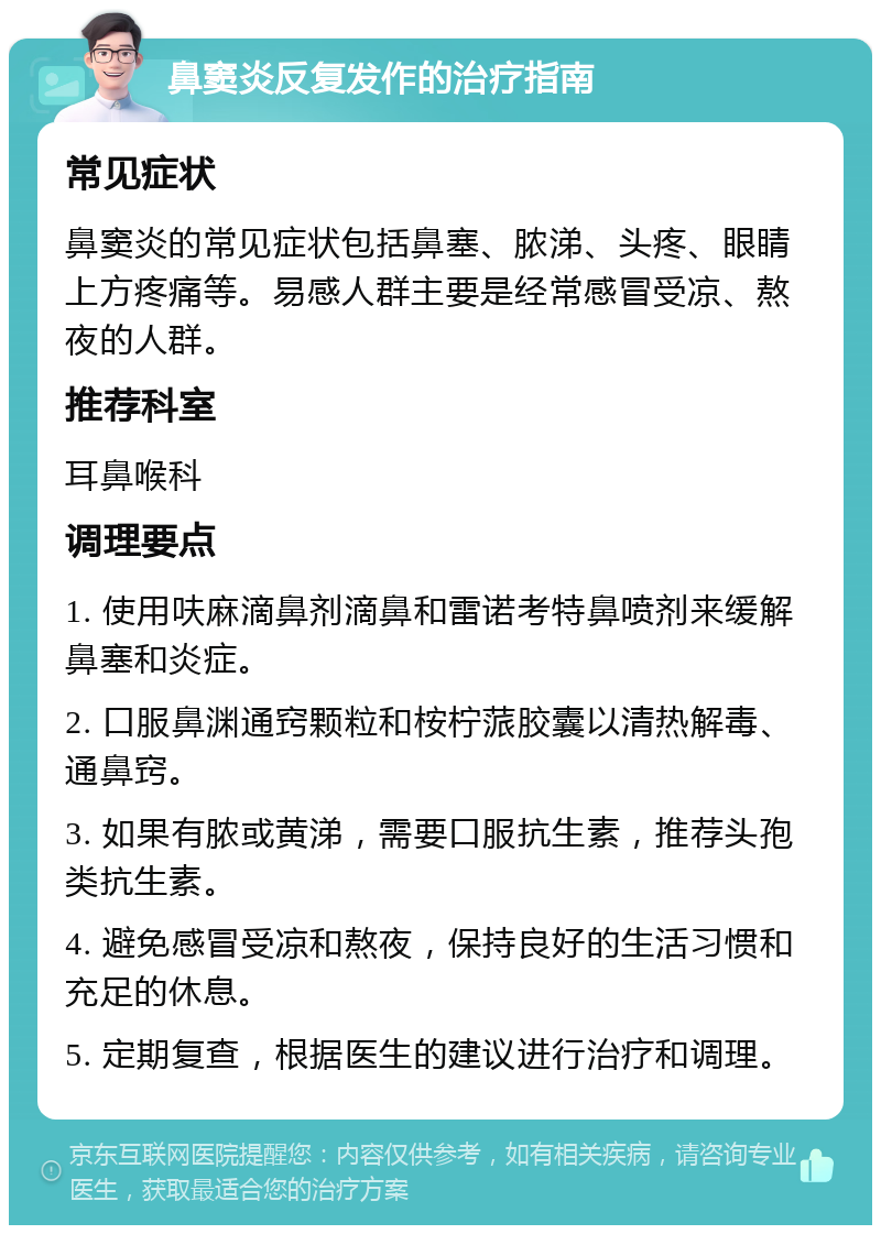 鼻窦炎反复发作的治疗指南 常见症状 鼻窦炎的常见症状包括鼻塞、脓涕、头疼、眼睛上方疼痛等。易感人群主要是经常感冒受凉、熬夜的人群。 推荐科室 耳鼻喉科 调理要点 1. 使用呋麻滴鼻剂滴鼻和雷诺考特鼻喷剂来缓解鼻塞和炎症。 2. 口服鼻渊通窍颗粒和桉柠蒎胶囊以清热解毒、通鼻窍。 3. 如果有脓或黄涕，需要口服抗生素，推荐头孢类抗生素。 4. 避免感冒受凉和熬夜，保持良好的生活习惯和充足的休息。 5. 定期复查，根据医生的建议进行治疗和调理。