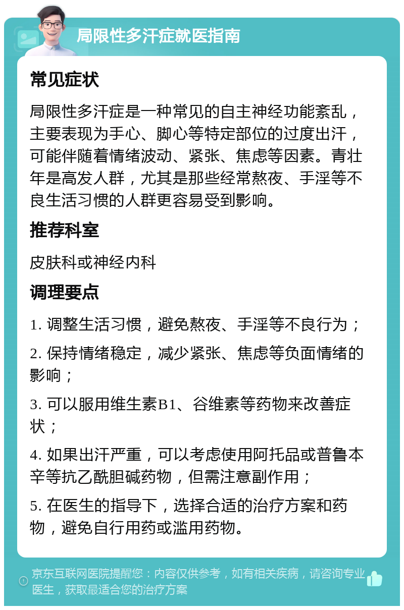 局限性多汗症就医指南 常见症状 局限性多汗症是一种常见的自主神经功能紊乱，主要表现为手心、脚心等特定部位的过度出汗，可能伴随着情绪波动、紧张、焦虑等因素。青壮年是高发人群，尤其是那些经常熬夜、手淫等不良生活习惯的人群更容易受到影响。 推荐科室 皮肤科或神经内科 调理要点 1. 调整生活习惯，避免熬夜、手淫等不良行为； 2. 保持情绪稳定，减少紧张、焦虑等负面情绪的影响； 3. 可以服用维生素B1、谷维素等药物来改善症状； 4. 如果出汗严重，可以考虑使用阿托品或普鲁本辛等抗乙酰胆碱药物，但需注意副作用； 5. 在医生的指导下，选择合适的治疗方案和药物，避免自行用药或滥用药物。