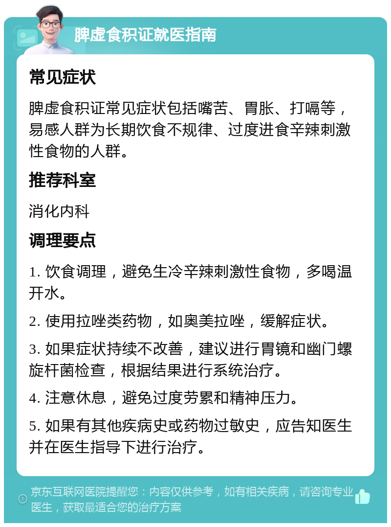 脾虚食积证就医指南 常见症状 脾虚食积证常见症状包括嘴苦、胃胀、打嗝等，易感人群为长期饮食不规律、过度进食辛辣刺激性食物的人群。 推荐科室 消化内科 调理要点 1. 饮食调理，避免生冷辛辣刺激性食物，多喝温开水。 2. 使用拉唑类药物，如奥美拉唑，缓解症状。 3. 如果症状持续不改善，建议进行胃镜和幽门螺旋杆菌检查，根据结果进行系统治疗。 4. 注意休息，避免过度劳累和精神压力。 5. 如果有其他疾病史或药物过敏史，应告知医生并在医生指导下进行治疗。