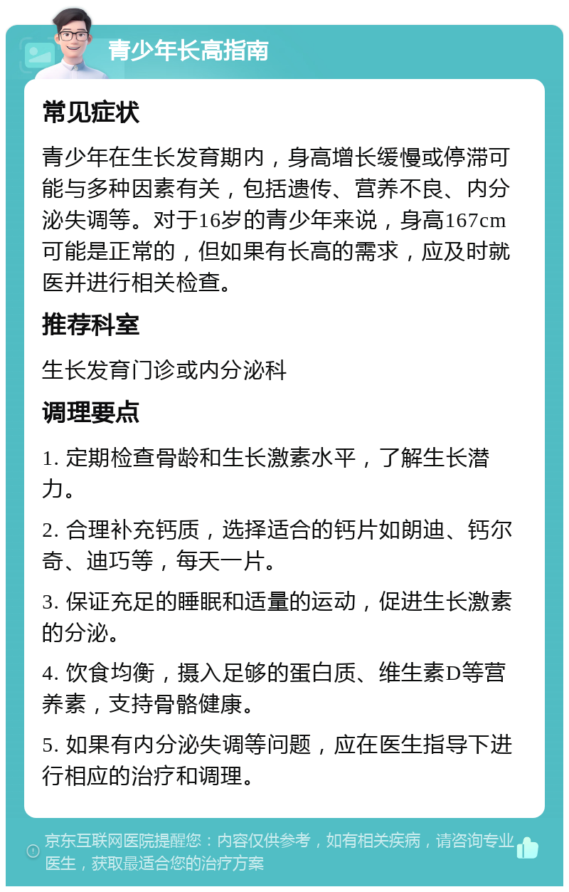 青少年长高指南 常见症状 青少年在生长发育期内，身高增长缓慢或停滞可能与多种因素有关，包括遗传、营养不良、内分泌失调等。对于16岁的青少年来说，身高167cm可能是正常的，但如果有长高的需求，应及时就医并进行相关检查。 推荐科室 生长发育门诊或内分泌科 调理要点 1. 定期检查骨龄和生长激素水平，了解生长潜力。 2. 合理补充钙质，选择适合的钙片如朗迪、钙尔奇、迪巧等，每天一片。 3. 保证充足的睡眠和适量的运动，促进生长激素的分泌。 4. 饮食均衡，摄入足够的蛋白质、维生素D等营养素，支持骨骼健康。 5. 如果有内分泌失调等问题，应在医生指导下进行相应的治疗和调理。