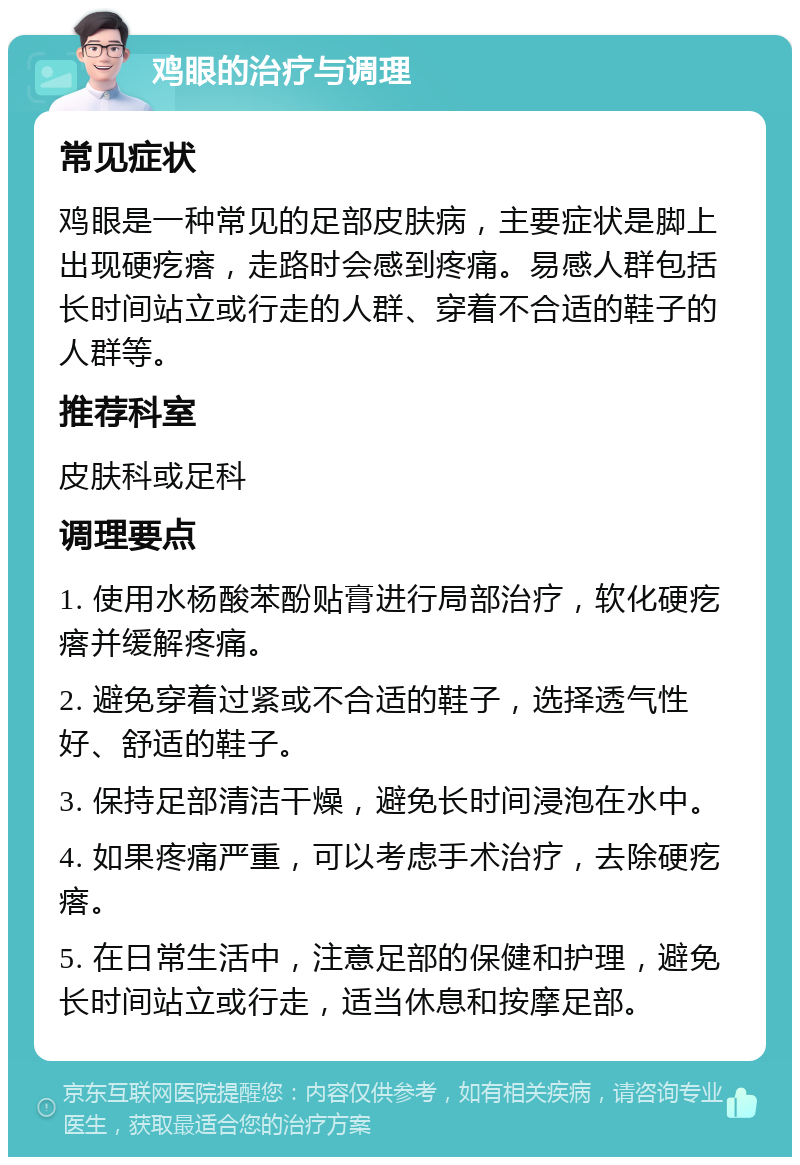 鸡眼的治疗与调理 常见症状 鸡眼是一种常见的足部皮肤病，主要症状是脚上出现硬疙瘩，走路时会感到疼痛。易感人群包括长时间站立或行走的人群、穿着不合适的鞋子的人群等。 推荐科室 皮肤科或足科 调理要点 1. 使用水杨酸苯酚贴膏进行局部治疗，软化硬疙瘩并缓解疼痛。 2. 避免穿着过紧或不合适的鞋子，选择透气性好、舒适的鞋子。 3. 保持足部清洁干燥，避免长时间浸泡在水中。 4. 如果疼痛严重，可以考虑手术治疗，去除硬疙瘩。 5. 在日常生活中，注意足部的保健和护理，避免长时间站立或行走，适当休息和按摩足部。