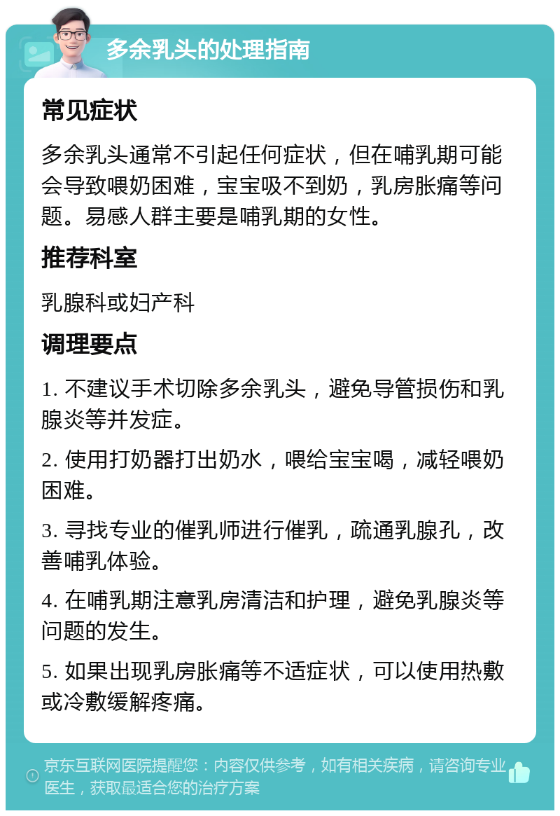 多余乳头的处理指南 常见症状 多余乳头通常不引起任何症状，但在哺乳期可能会导致喂奶困难，宝宝吸不到奶，乳房胀痛等问题。易感人群主要是哺乳期的女性。 推荐科室 乳腺科或妇产科 调理要点 1. 不建议手术切除多余乳头，避免导管损伤和乳腺炎等并发症。 2. 使用打奶器打出奶水，喂给宝宝喝，减轻喂奶困难。 3. 寻找专业的催乳师进行催乳，疏通乳腺孔，改善哺乳体验。 4. 在哺乳期注意乳房清洁和护理，避免乳腺炎等问题的发生。 5. 如果出现乳房胀痛等不适症状，可以使用热敷或冷敷缓解疼痛。