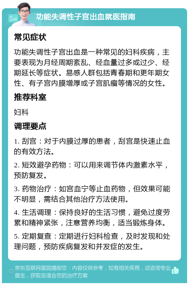 功能失调性子宫出血就医指南 常见症状 功能失调性子宫出血是一种常见的妇科疾病，主要表现为月经周期紊乱、经血量过多或过少、经期延长等症状。易感人群包括青春期和更年期女性、有子宫内膜增厚或子宫肌瘤等情况的女性。 推荐科室 妇科 调理要点 1. 刮宫：对于内膜过厚的患者，刮宫是快速止血的有效方法。 2. 短效避孕药物：可以用来调节体内激素水平，预防复发。 3. 药物治疗：如宫血宁等止血药物，但效果可能不明显，需结合其他治疗方法使用。 4. 生活调理：保持良好的生活习惯，避免过度劳累和精神紧张，注意营养均衡，适当锻炼身体。 5. 定期复查：定期进行妇科检查，及时发现和处理问题，预防疾病复发和并发症的发生。