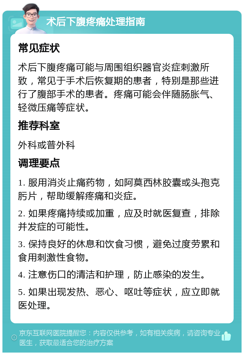 术后下腹疼痛处理指南 常见症状 术后下腹疼痛可能与周围组织器官炎症刺激所致，常见于手术后恢复期的患者，特别是那些进行了腹部手术的患者。疼痛可能会伴随肠胀气、轻微压痛等症状。 推荐科室 外科或普外科 调理要点 1. 服用消炎止痛药物，如阿莫西林胶囊或头孢克肟片，帮助缓解疼痛和炎症。 2. 如果疼痛持续或加重，应及时就医复查，排除并发症的可能性。 3. 保持良好的休息和饮食习惯，避免过度劳累和食用刺激性食物。 4. 注意伤口的清洁和护理，防止感染的发生。 5. 如果出现发热、恶心、呕吐等症状，应立即就医处理。