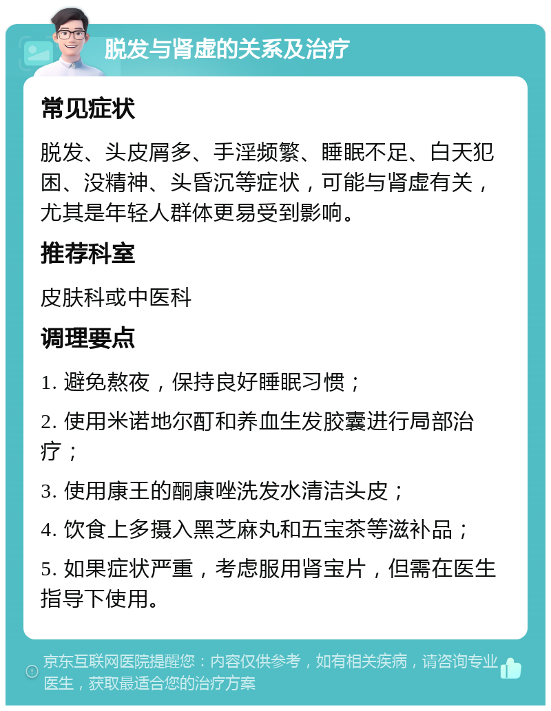 脱发与肾虚的关系及治疗 常见症状 脱发、头皮屑多、手淫频繁、睡眠不足、白天犯困、没精神、头昏沉等症状，可能与肾虚有关，尤其是年轻人群体更易受到影响。 推荐科室 皮肤科或中医科 调理要点 1. 避免熬夜，保持良好睡眠习惯； 2. 使用米诺地尔酊和养血生发胶囊进行局部治疗； 3. 使用康王的酮康唑洗发水清洁头皮； 4. 饮食上多摄入黑芝麻丸和五宝茶等滋补品； 5. 如果症状严重，考虑服用肾宝片，但需在医生指导下使用。