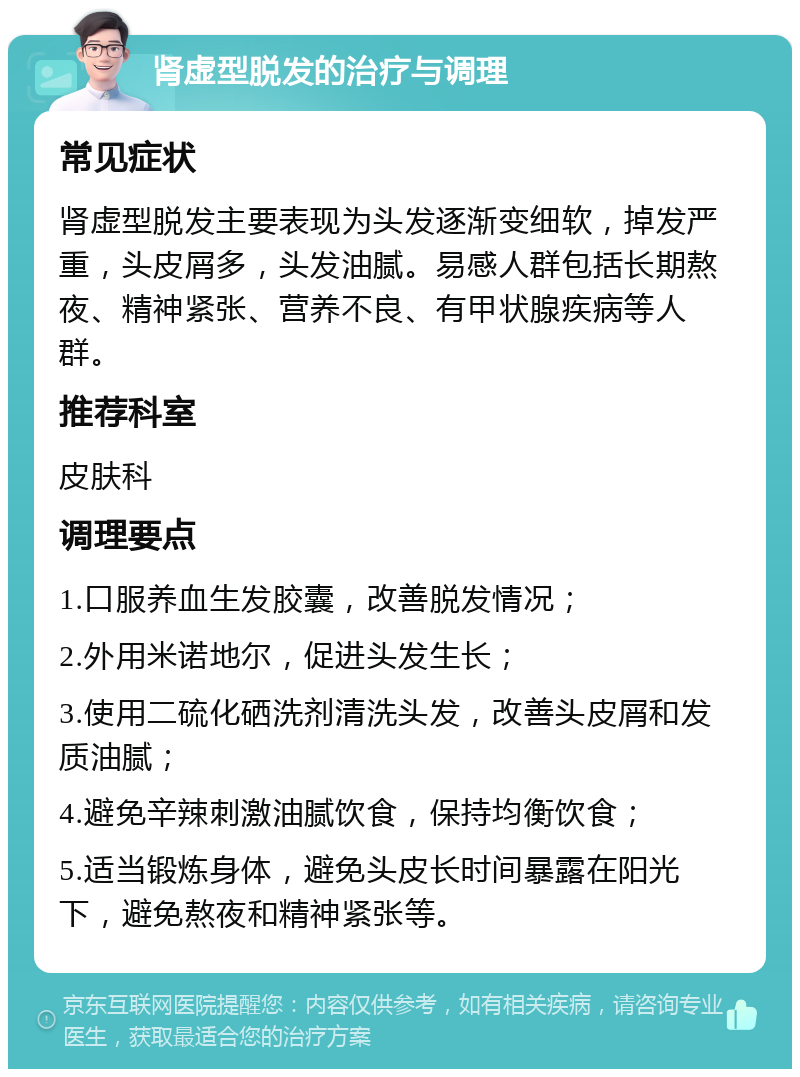 肾虚型脱发的治疗与调理 常见症状 肾虚型脱发主要表现为头发逐渐变细软，掉发严重，头皮屑多，头发油腻。易感人群包括长期熬夜、精神紧张、营养不良、有甲状腺疾病等人群。 推荐科室 皮肤科 调理要点 1.口服养血生发胶囊，改善脱发情况； 2.外用米诺地尔，促进头发生长； 3.使用二硫化硒洗剂清洗头发，改善头皮屑和发质油腻； 4.避免辛辣刺激油腻饮食，保持均衡饮食； 5.适当锻炼身体，避免头皮长时间暴露在阳光下，避免熬夜和精神紧张等。