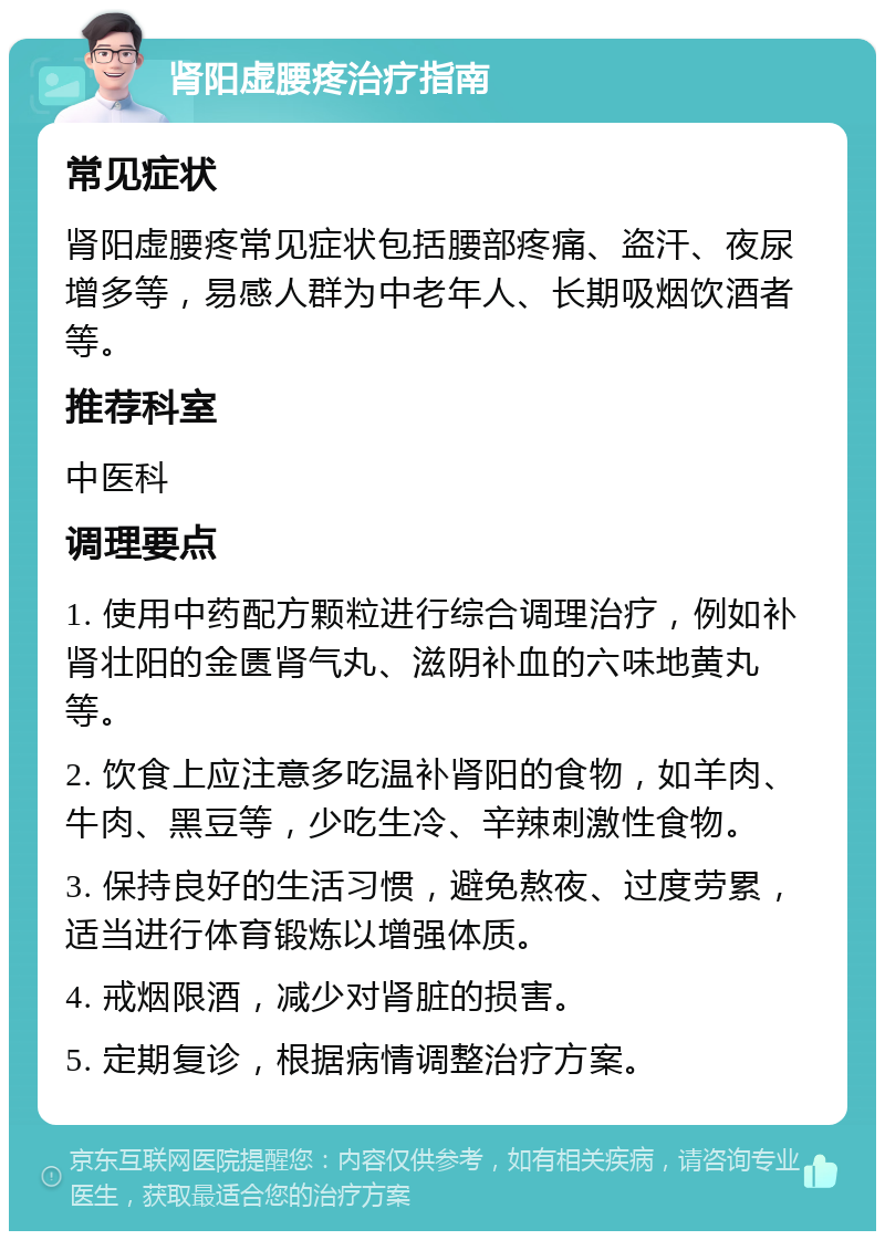 肾阳虚腰疼治疗指南 常见症状 肾阳虚腰疼常见症状包括腰部疼痛、盗汗、夜尿增多等，易感人群为中老年人、长期吸烟饮酒者等。 推荐科室 中医科 调理要点 1. 使用中药配方颗粒进行综合调理治疗，例如补肾壮阳的金匮肾气丸、滋阴补血的六味地黄丸等。 2. 饮食上应注意多吃温补肾阳的食物，如羊肉、牛肉、黑豆等，少吃生冷、辛辣刺激性食物。 3. 保持良好的生活习惯，避免熬夜、过度劳累，适当进行体育锻炼以增强体质。 4. 戒烟限酒，减少对肾脏的损害。 5. 定期复诊，根据病情调整治疗方案。