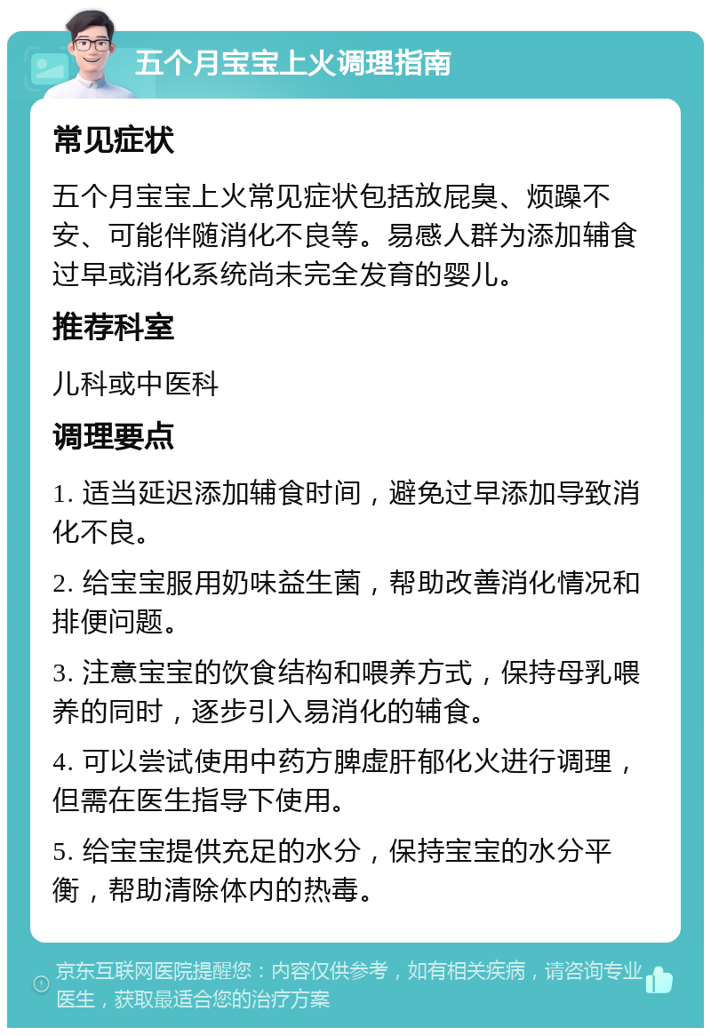 五个月宝宝上火调理指南 常见症状 五个月宝宝上火常见症状包括放屁臭、烦躁不安、可能伴随消化不良等。易感人群为添加辅食过早或消化系统尚未完全发育的婴儿。 推荐科室 儿科或中医科 调理要点 1. 适当延迟添加辅食时间，避免过早添加导致消化不良。 2. 给宝宝服用奶味益生菌，帮助改善消化情况和排便问题。 3. 注意宝宝的饮食结构和喂养方式，保持母乳喂养的同时，逐步引入易消化的辅食。 4. 可以尝试使用中药方脾虚肝郁化火进行调理，但需在医生指导下使用。 5. 给宝宝提供充足的水分，保持宝宝的水分平衡，帮助清除体内的热毒。