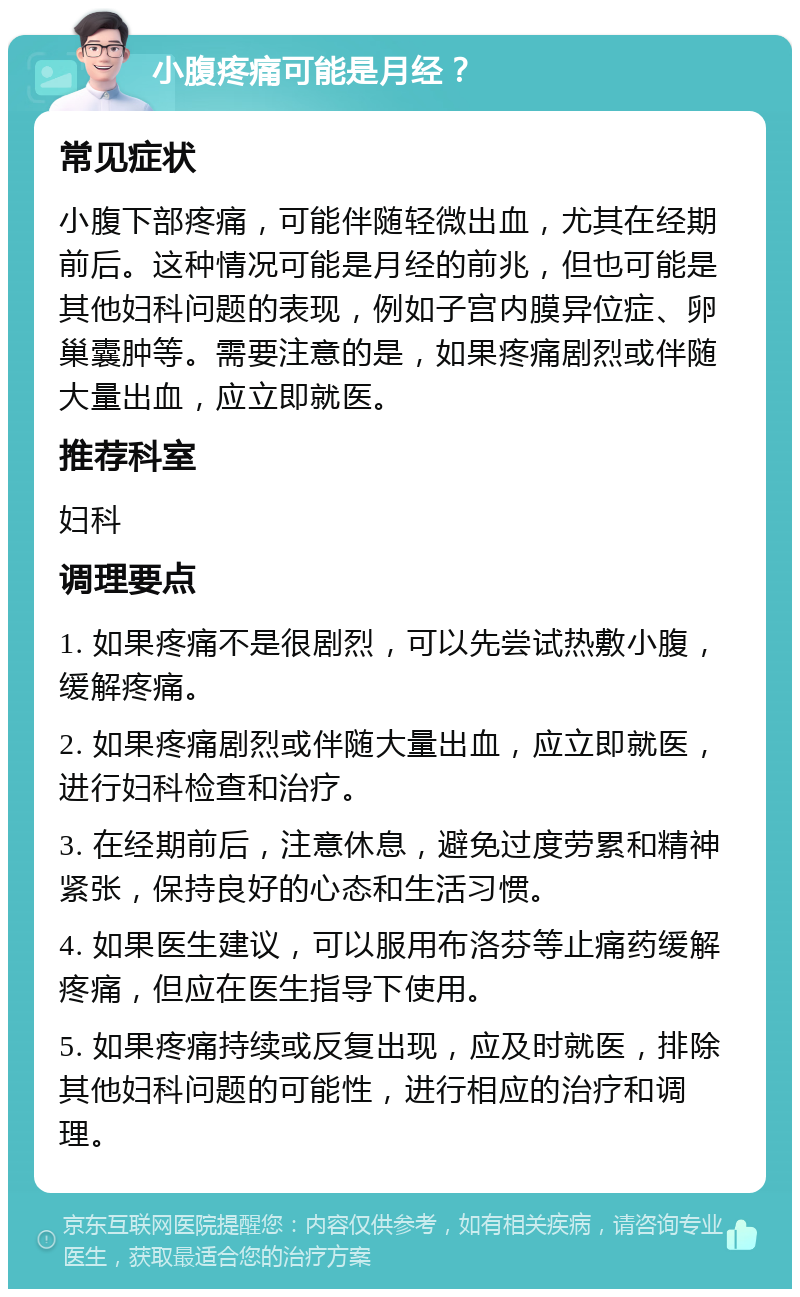 小腹疼痛可能是月经？ 常见症状 小腹下部疼痛，可能伴随轻微出血，尤其在经期前后。这种情况可能是月经的前兆，但也可能是其他妇科问题的表现，例如子宫内膜异位症、卵巢囊肿等。需要注意的是，如果疼痛剧烈或伴随大量出血，应立即就医。 推荐科室 妇科 调理要点 1. 如果疼痛不是很剧烈，可以先尝试热敷小腹，缓解疼痛。 2. 如果疼痛剧烈或伴随大量出血，应立即就医，进行妇科检查和治疗。 3. 在经期前后，注意休息，避免过度劳累和精神紧张，保持良好的心态和生活习惯。 4. 如果医生建议，可以服用布洛芬等止痛药缓解疼痛，但应在医生指导下使用。 5. 如果疼痛持续或反复出现，应及时就医，排除其他妇科问题的可能性，进行相应的治疗和调理。