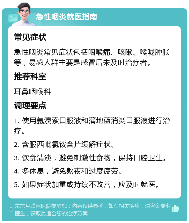 急性咽炎就医指南 常见症状 急性咽炎常见症状包括咽喉痛、咳嗽、喉咙肿胀等，易感人群主要是感冒后未及时治疗者。 推荐科室 耳鼻咽喉科 调理要点 1. 使用氨溴索口服液和蒲地蓝消炎口服液进行治疗。 2. 含服西吡氯铵含片缓解症状。 3. 饮食清淡，避免刺激性食物，保持口腔卫生。 4. 多休息，避免熬夜和过度疲劳。 5. 如果症状加重或持续不改善，应及时就医。