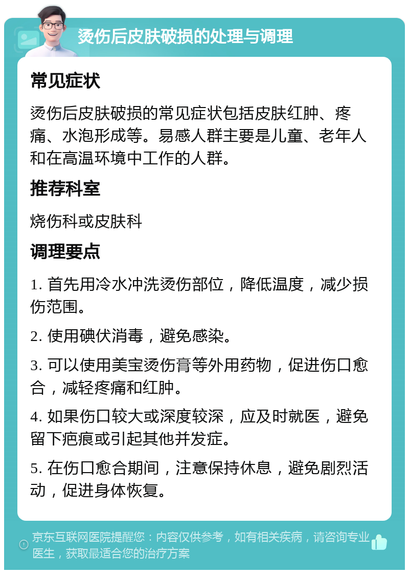 烫伤后皮肤破损的处理与调理 常见症状 烫伤后皮肤破损的常见症状包括皮肤红肿、疼痛、水泡形成等。易感人群主要是儿童、老年人和在高温环境中工作的人群。 推荐科室 烧伤科或皮肤科 调理要点 1. 首先用冷水冲洗烫伤部位，降低温度，减少损伤范围。 2. 使用碘伏消毒，避免感染。 3. 可以使用美宝烫伤膏等外用药物，促进伤口愈合，减轻疼痛和红肿。 4. 如果伤口较大或深度较深，应及时就医，避免留下疤痕或引起其他并发症。 5. 在伤口愈合期间，注意保持休息，避免剧烈活动，促进身体恢复。