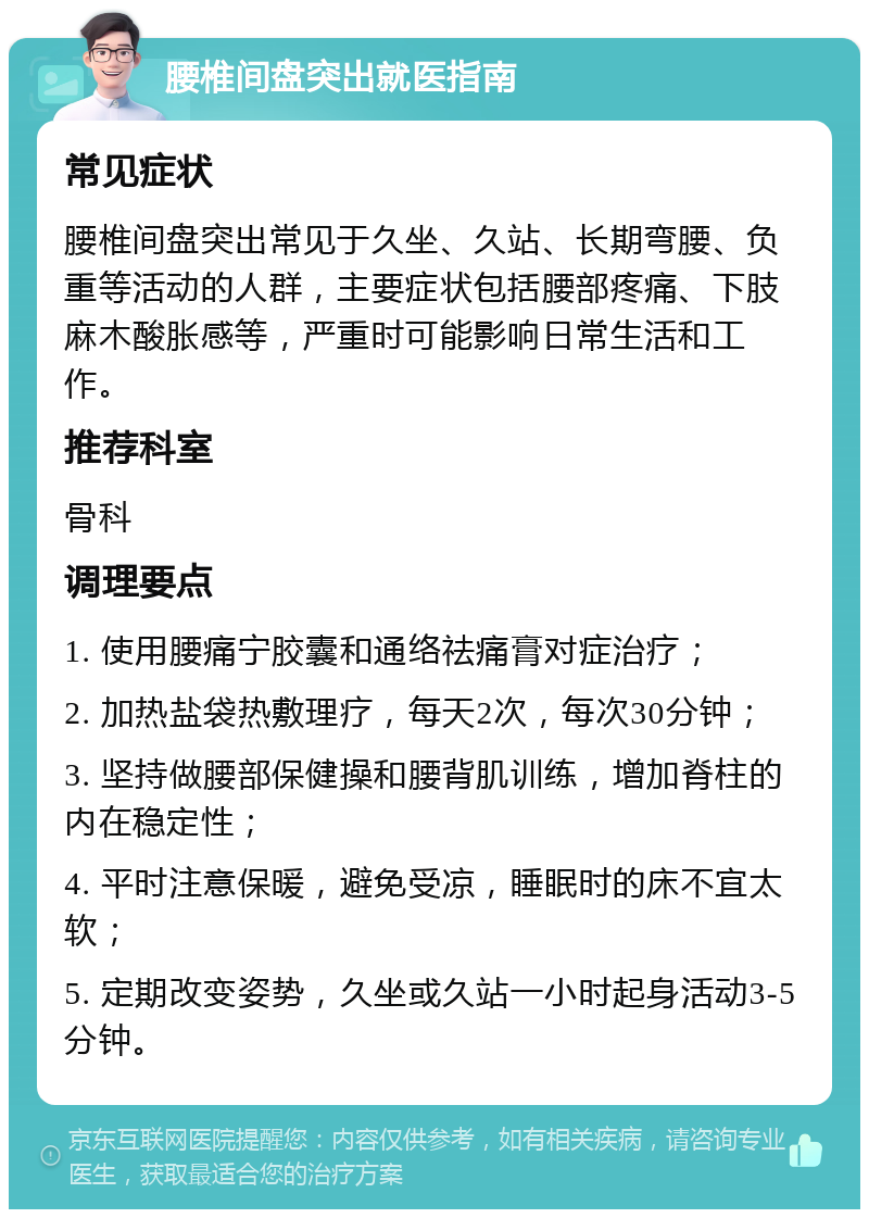 腰椎间盘突出就医指南 常见症状 腰椎间盘突出常见于久坐、久站、长期弯腰、负重等活动的人群，主要症状包括腰部疼痛、下肢麻木酸胀感等，严重时可能影响日常生活和工作。 推荐科室 骨科 调理要点 1. 使用腰痛宁胶囊和通络祛痛膏对症治疗； 2. 加热盐袋热敷理疗，每天2次，每次30分钟； 3. 坚持做腰部保健操和腰背肌训练，增加脊柱的内在稳定性； 4. 平时注意保暖，避免受凉，睡眠时的床不宜太软； 5. 定期改变姿势，久坐或久站一小时起身活动3-5分钟。