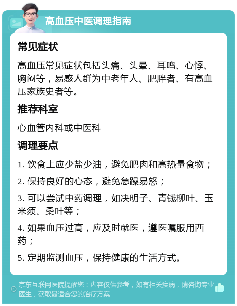 高血压中医调理指南 常见症状 高血压常见症状包括头痛、头晕、耳鸣、心悸、胸闷等，易感人群为中老年人、肥胖者、有高血压家族史者等。 推荐科室 心血管内科或中医科 调理要点 1. 饮食上应少盐少油，避免肥肉和高热量食物； 2. 保持良好的心态，避免急躁易怒； 3. 可以尝试中药调理，如决明子、青钱柳叶、玉米须、桑叶等； 4. 如果血压过高，应及时就医，遵医嘱服用西药； 5. 定期监测血压，保持健康的生活方式。