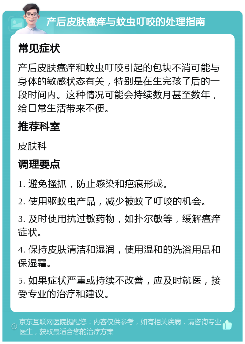 产后皮肤瘙痒与蚊虫叮咬的处理指南 常见症状 产后皮肤瘙痒和蚊虫叮咬引起的包块不消可能与身体的敏感状态有关，特别是在生完孩子后的一段时间内。这种情况可能会持续数月甚至数年，给日常生活带来不便。 推荐科室 皮肤科 调理要点 1. 避免搔抓，防止感染和疤痕形成。 2. 使用驱蚊虫产品，减少被蚊子叮咬的机会。 3. 及时使用抗过敏药物，如扑尔敏等，缓解瘙痒症状。 4. 保持皮肤清洁和湿润，使用温和的洗浴用品和保湿霜。 5. 如果症状严重或持续不改善，应及时就医，接受专业的治疗和建议。