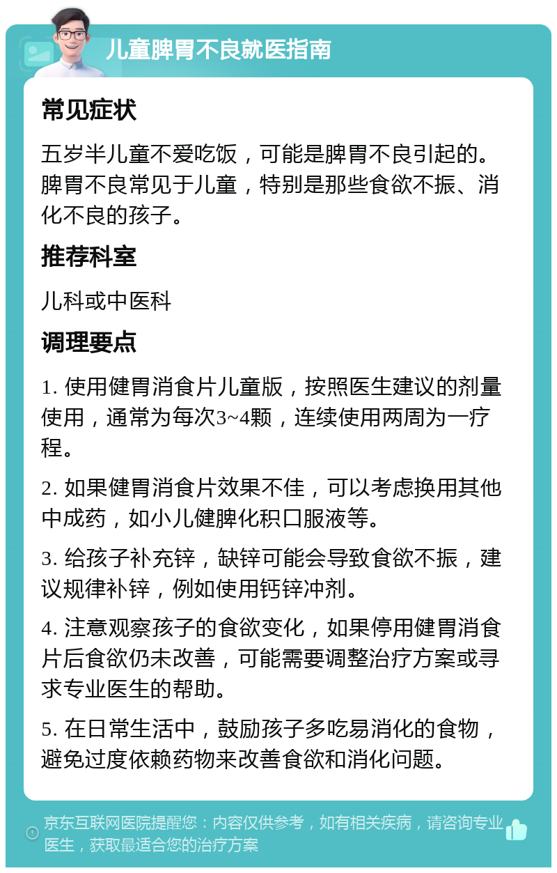 儿童脾胃不良就医指南 常见症状 五岁半儿童不爱吃饭，可能是脾胃不良引起的。脾胃不良常见于儿童，特别是那些食欲不振、消化不良的孩子。 推荐科室 儿科或中医科 调理要点 1. 使用健胃消食片儿童版，按照医生建议的剂量使用，通常为每次3~4颗，连续使用两周为一疗程。 2. 如果健胃消食片效果不佳，可以考虑换用其他中成药，如小儿健脾化积口服液等。 3. 给孩子补充锌，缺锌可能会导致食欲不振，建议规律补锌，例如使用钙锌冲剂。 4. 注意观察孩子的食欲变化，如果停用健胃消食片后食欲仍未改善，可能需要调整治疗方案或寻求专业医生的帮助。 5. 在日常生活中，鼓励孩子多吃易消化的食物，避免过度依赖药物来改善食欲和消化问题。