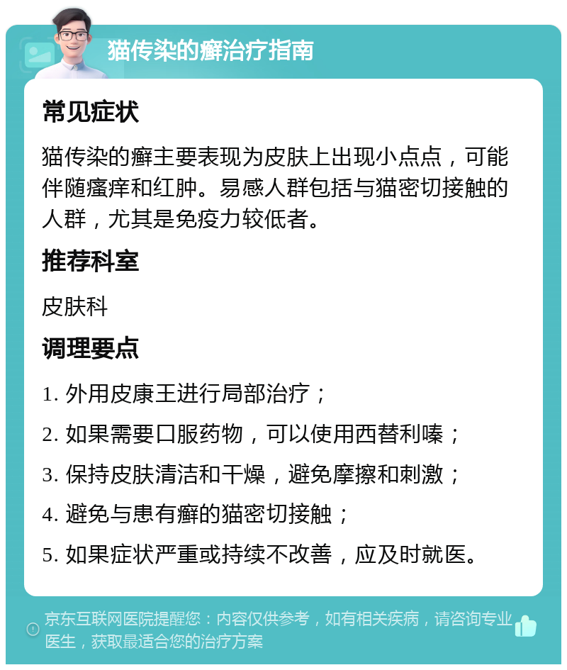 猫传染的癣治疗指南 常见症状 猫传染的癣主要表现为皮肤上出现小点点，可能伴随瘙痒和红肿。易感人群包括与猫密切接触的人群，尤其是免疫力较低者。 推荐科室 皮肤科 调理要点 1. 外用皮康王进行局部治疗； 2. 如果需要口服药物，可以使用西替利嗪； 3. 保持皮肤清洁和干燥，避免摩擦和刺激； 4. 避免与患有癣的猫密切接触； 5. 如果症状严重或持续不改善，应及时就医。