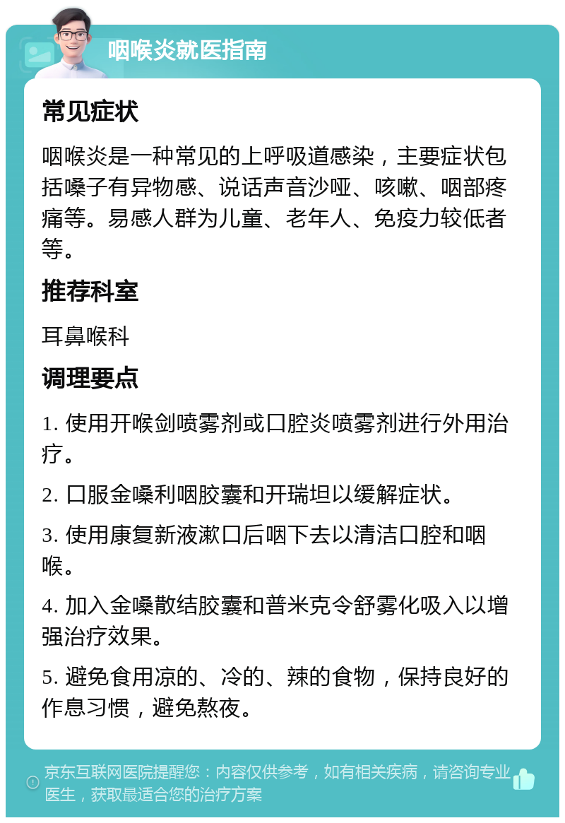 咽喉炎就医指南 常见症状 咽喉炎是一种常见的上呼吸道感染，主要症状包括嗓子有异物感、说话声音沙哑、咳嗽、咽部疼痛等。易感人群为儿童、老年人、免疫力较低者等。 推荐科室 耳鼻喉科 调理要点 1. 使用开喉剑喷雾剂或口腔炎喷雾剂进行外用治疗。 2. 口服金嗓利咽胶囊和开瑞坦以缓解症状。 3. 使用康复新液漱口后咽下去以清洁口腔和咽喉。 4. 加入金嗓散结胶囊和普米克令舒雾化吸入以增强治疗效果。 5. 避免食用凉的、冷的、辣的食物，保持良好的作息习惯，避免熬夜。