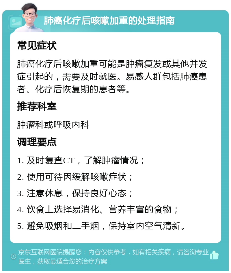 肺癌化疗后咳嗽加重的处理指南 常见症状 肺癌化疗后咳嗽加重可能是肿瘤复发或其他并发症引起的，需要及时就医。易感人群包括肺癌患者、化疗后恢复期的患者等。 推荐科室 肿瘤科或呼吸内科 调理要点 1. 及时复查CT，了解肿瘤情况； 2. 使用可待因缓解咳嗽症状； 3. 注意休息，保持良好心态； 4. 饮食上选择易消化、营养丰富的食物； 5. 避免吸烟和二手烟，保持室内空气清新。