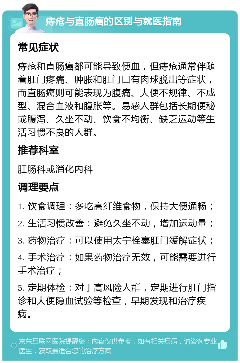 痔疮与直肠癌的区别与就医指南 常见症状 痔疮和直肠癌都可能导致便血，但痔疮通常伴随着肛门疼痛、肿胀和肛门口有肉球脱出等症状，而直肠癌则可能表现为腹痛、大便不规律、不成型、混合血液和腹胀等。易感人群包括长期便秘或腹泻、久坐不动、饮食不均衡、缺乏运动等生活习惯不良的人群。 推荐科室 肛肠科或消化内科 调理要点 1. 饮食调理：多吃高纤维食物，保持大便通畅； 2. 生活习惯改善：避免久坐不动，增加运动量； 3. 药物治疗：可以使用太宁栓塞肛门缓解症状； 4. 手术治疗：如果药物治疗无效，可能需要进行手术治疗； 5. 定期体检：对于高风险人群，定期进行肛门指诊和大便隐血试验等检查，早期发现和治疗疾病。